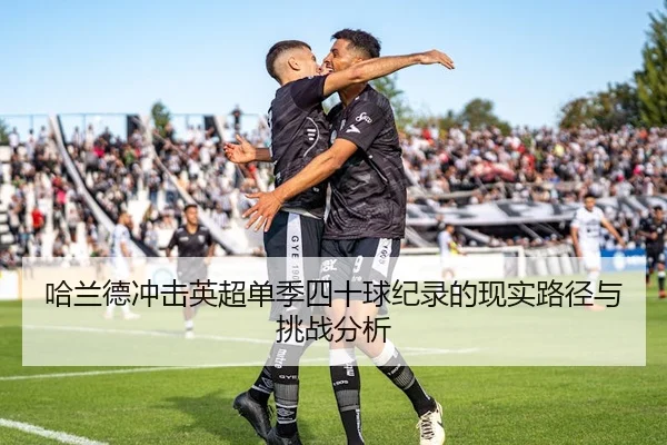 哈兰德冲击英超单季四十球纪录的现实路径与挑战分析
